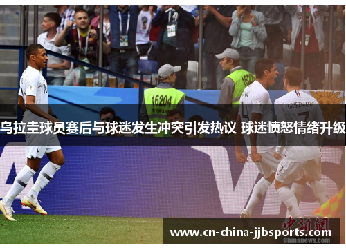 乌拉圭球员赛后与球迷发生冲突引发热议 球迷愤怒情绪升级