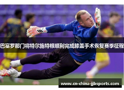 巴塞罗那门将特尔施特根顺利完成膝盖手术恢复赛季征程